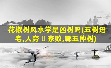 花椒树风水学是凶树吗(五树进宅,人穷 ☘ 家败,哪五种树)